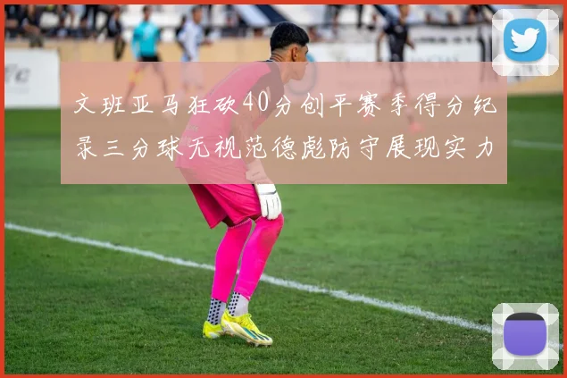 文班亚马狂砍40分创平赛季得分纪录三分球无视范德彪防守展现实力