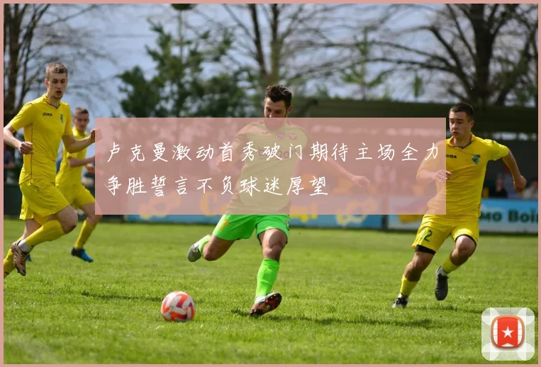 卢克曼激动首秀破门期待主场全力争胜誓言不负球迷厚望