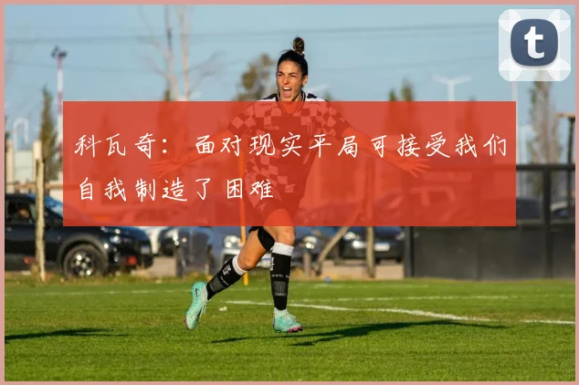 科瓦奇：面对现实平局可接受我们自我制造了困难