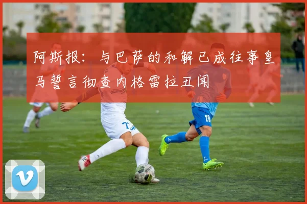 阿斯报：与巴萨的和解已成往事皇马誓言彻查内格雷拉丑闻