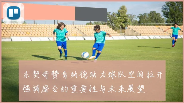 东契奇赞肯纳德助力球队空间拉开强调磨合的重要性与未来展望