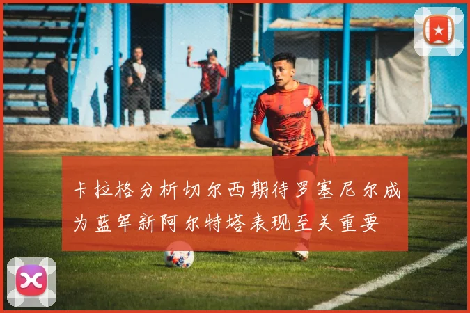 卡拉格分析切尔西期待罗塞尼尔成为蓝军新阿尔特塔表现至关重要