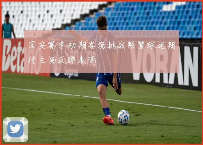 国安赛季初期客场挑战频繁球迷期待主场反弹表现