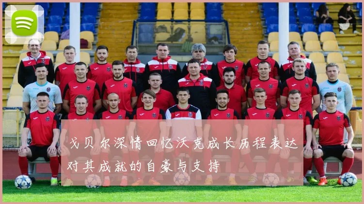 戈贝尔深情回忆沃克成长历程表达对其成就的自豪与支持
