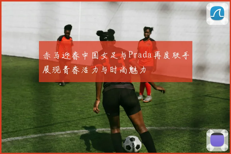 赤马迎春中国女足与Prada再度联手展现青春活力与时尚魅力
