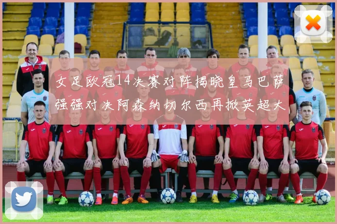 女足欧冠14决赛对阵揭晓皇马巴萨强强对决阿森纳切尔西再掀英超大战