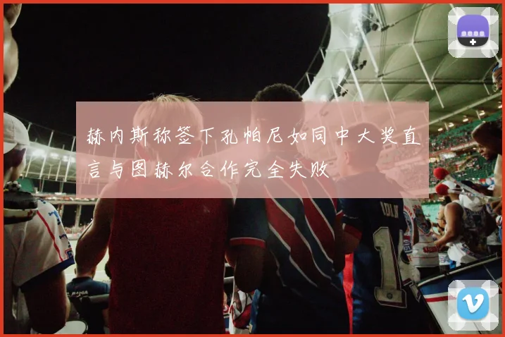 赫内斯称签下孔帕尼如同中大奖直言与图赫尔合作完全失败