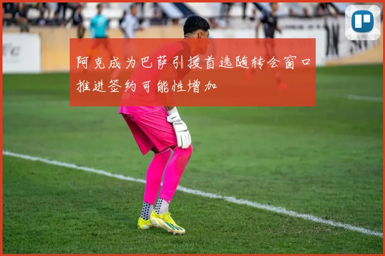 阿克成为巴萨引援首选随转会窗口推进签约可能性增加