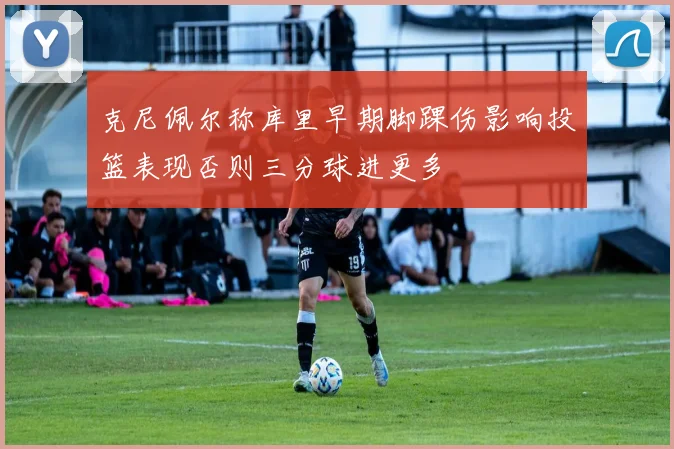 克尼佩尔称库里早期脚踝伤影响投篮表现否则三分球进更多