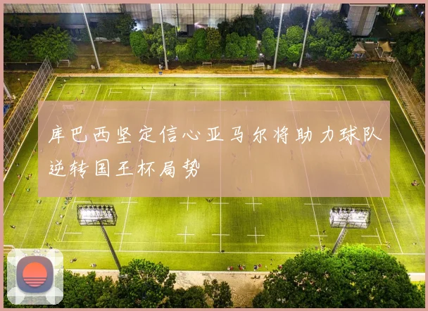 库巴西坚定信心亚马尔将助力球队逆转国王杯局势