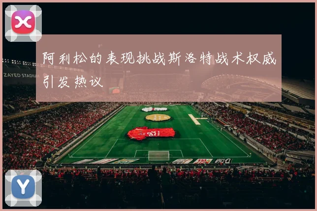 阿利松的表现挑战斯洛特战术权威引发热议