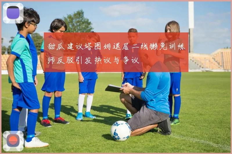 甜瓜建议塔图姆退居二线獭兔训练师反驳引发热议与争议