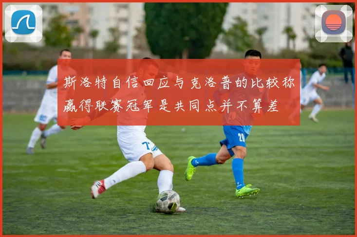 斯洛特自信回应与克洛普的比较称赢得联赛冠军是共同点并不算差