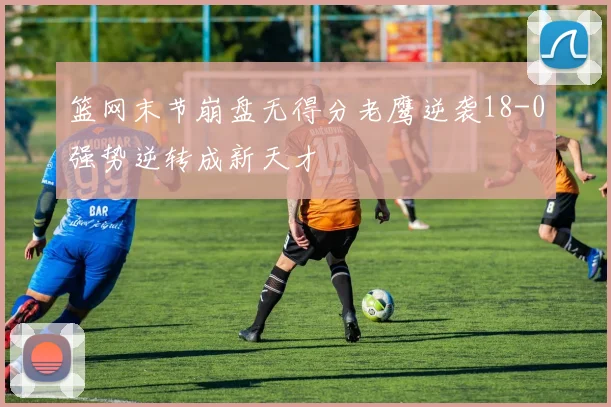 篮网末节崩盘无得分老鹰逆袭18-0强势逆转成新天才