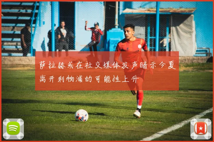 萨拉赫或在社交媒体发声暗示今夏离开利物浦的可能性上升