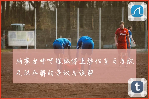 纳赛尔呼吁媒体停止炒作皇马与欧足联和解的争议与误解