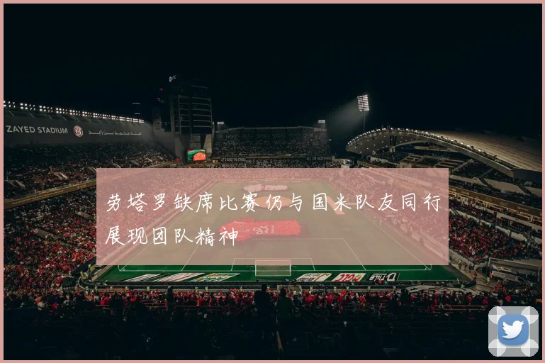 劳塔罗缺席比赛仍与国米队友同行展现团队精神