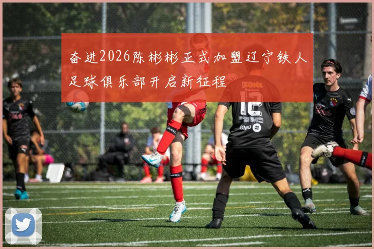 奋进2026陈彬彬正式加盟辽宁铁人足球俱乐部开启新征程