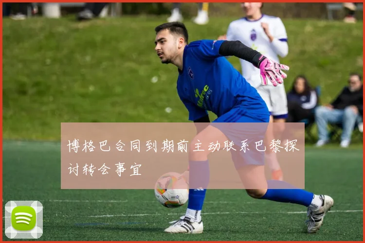 博格巴合同到期前主动联系巴黎探讨转会事宜