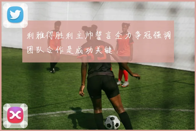 利雅得胜利主帅誓言全力争冠强调团队合作是成功关键